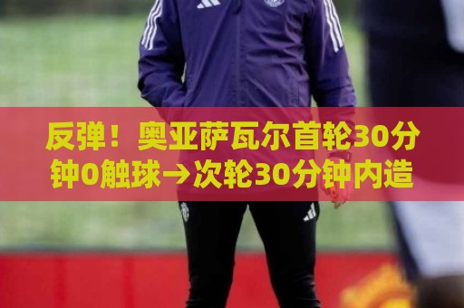 反弹!奥亚萨瓦尔首轮30分钟0触球→次轮30分钟内造3球,均创纪录 反弹!奥亚萨瓦尔首轮30分钟0触球→次轮30分钟内造3球,均创纪录