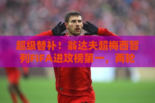超级替补!翁达夫超梅西暂列FIFA进攻榜第一,两轮56分钟3球2助 超级替补!翁达夫超梅西暂列FIFA进攻榜第一,两轮56分钟3球2助