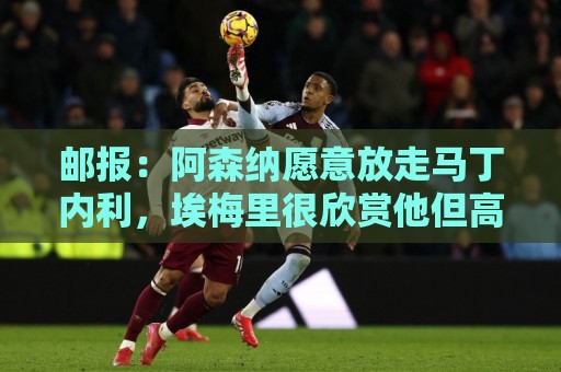 邮报：阿森纳愿意放走马丁内利，埃梅里很欣赏他但高薪是个负担