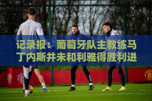 记录报:葡萄牙队主教练马丁内斯并未和利雅得胜利进行谈判 记录报:葡萄牙队主教练马丁内斯并未和利雅得胜利进行谈判