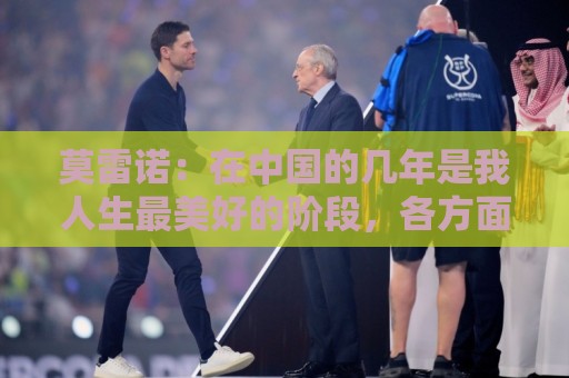 莫雷诺:在中国的几年是我人生最美好的阶段,各方面都无可挑剔 莫雷诺:在中国的几年是我人生最美好的阶段,各方面都无可挑剔