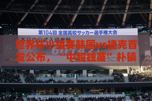 世界杯小组赛韩国vs捷克首发公布,“中超独苗”朴镇燮替补待命 世界杯小组赛韩国vs捷克首发公布,“中超独苗”朴镇燮替补待命
