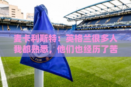 麦卡利斯特:英格兰很多人我都熟悉,他们也经历了苦战我们都会累 麦卡利斯特:英格兰很多人我都熟悉,他们也经历了苦战我们都会累