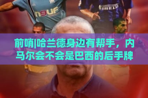 前哨|哈兰德身边有帮手,内马尔会不会是巴西的后手牌 前哨|哈兰德身边有帮手,内马尔会不会是巴西的后手牌