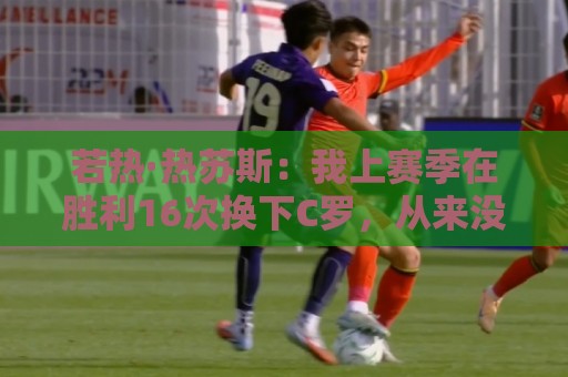 若热·热苏斯:我上赛季在胜利16次换下C罗,从来没有出现过问题 若热·热苏斯:我上赛季在胜利16次换下C罗,从来没有出现过问题