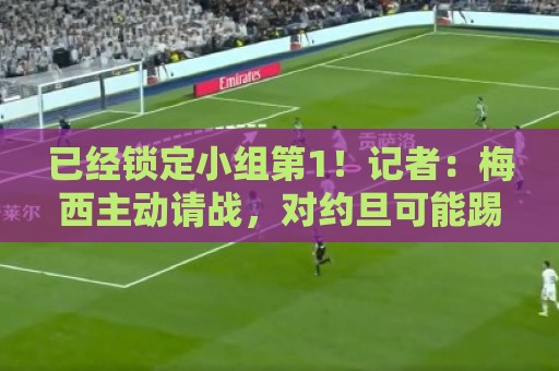 已经锁定小组第1!记者:梅西主动请战,对约旦可能踢45分钟 已经锁定小组第1!记者:梅西主动请战,对约旦可能踢45分钟