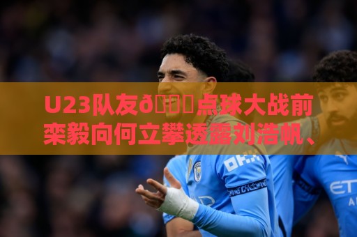 U23队友😂点球大战前栾毅向何立攀透露刘浩帆、张瑷晖罚点习惯 U23队友😂点球大战前栾毅向何立攀透露刘浩帆、张瑷晖罚点习惯