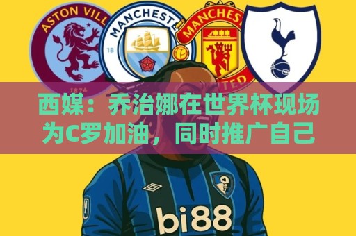 西媒:乔治娜在世界杯现场为C罗加油,同时推广自己的服装品牌 西媒:乔治娜在世界杯现场为C罗加油,同时推广自己的服装品牌