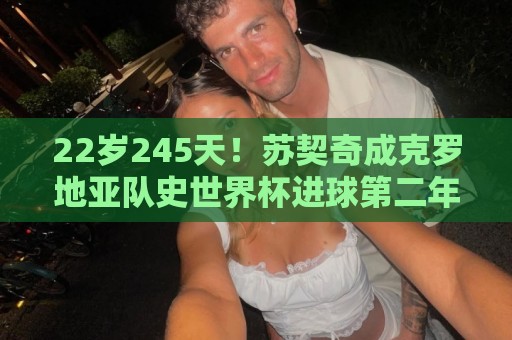22岁245天!苏契奇成克罗地亚队史世界杯进球第二年轻球员 22岁245天!苏契奇成克罗地亚队史世界杯进球第二年轻球员