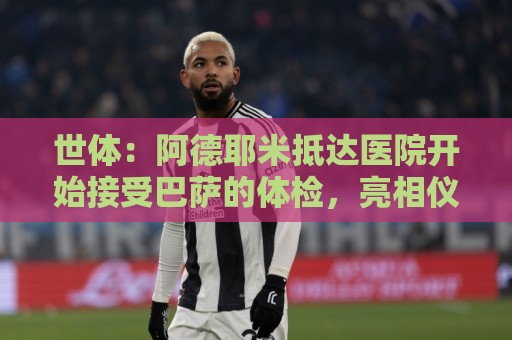世体:阿德耶米抵达医院开始接受巴萨的体检,亮相仪式要等下周 世体:阿德耶米抵达医院开始接受巴萨的体检,亮相仪式要等下周