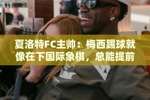夏洛特FC主帅：梅西踢球就像在下国际象棋，总能提前思考两三步