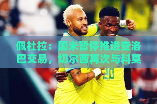 佩杜拉:国米暂停推进查洛巴交易,切尔西再次与科莫联系 佩杜拉:国米暂停推进查洛巴交易,切尔西再次与科莫联系