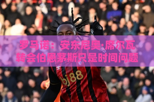 罗马诺:安东尼奥·席尔瓦转会伯恩茅斯只是时间问题 罗马诺:安东尼奥·席尔瓦转会伯恩茅斯只是时间问题