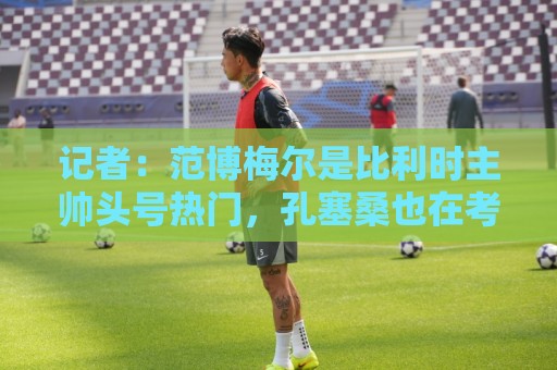 记者:范博梅尔是比利时主帅头号热门,孔塞桑也在考虑范围内 记者:范博梅尔是比利时主帅头号热门,孔塞桑也在考虑范围内