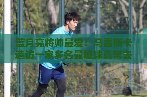 蓝月亮将帅最爱！马雷斯卡造访一家多名曼城球员常去的餐厅