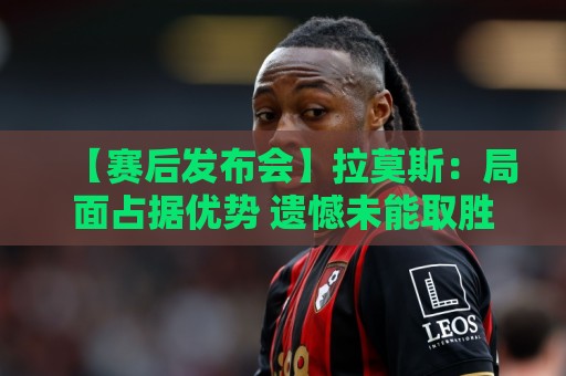 【赛后发布会】拉莫斯:局面占据优势 遗憾未能取胜 【赛后发布会】拉莫斯:局面占据优势 遗憾未能取胜