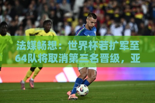 法媒畅想:世界杯若扩军至64队将取消第三名晋级,亚足联12个名额 法媒畅想:世界杯若扩军至64队将取消第三名晋级,亚足联12个名额