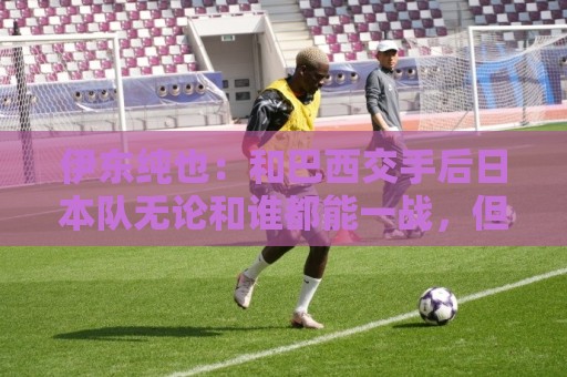 伊东纯也：和巴西交手后日本队无论和谁都能一战，但还需更进一步