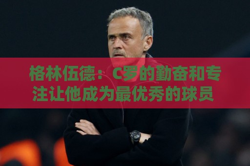 格林伍德:C罗的勤奋和专注让他成为最优秀的球员 他现在依旧保持 格林伍德:C罗的勤奋和专注让他成为最优秀的球员 他现在依旧保持