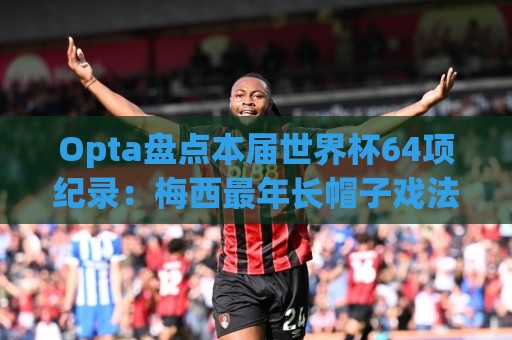 Opta盘点本届世界杯64项纪录:梅西最年长帽子戏法,C罗6届进球 Opta盘点本届世界杯64项纪录:梅西最年长帽子戏法,C罗6届进球