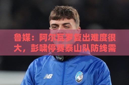 鲁媒:阿尔瓦罗复出难度很大,彭啸停赛泰山队防线需进行调整 鲁媒:阿尔瓦罗复出难度很大,彭啸停赛泰山队防线需进行调整