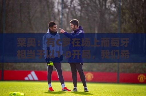 莱奥:有C罗在场上葡萄牙相当于以1-0开局,我们希望继续依靠他 莱奥:有C罗在场上葡萄牙相当于以1-0开局,我们希望继续依靠他