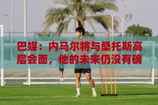 巴媒:内马尔将与桑托斯高层会面,他的未来仍没有确定 巴媒:内马尔将与桑托斯高层会面,他的未来仍没有确定