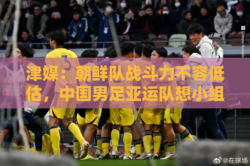 津媒:朝鲜队战斗力不容低估,中国男足亚运队想小组出线不容易 津媒:朝鲜队战斗力不容低估,中国男足亚运队想小组出线不容易