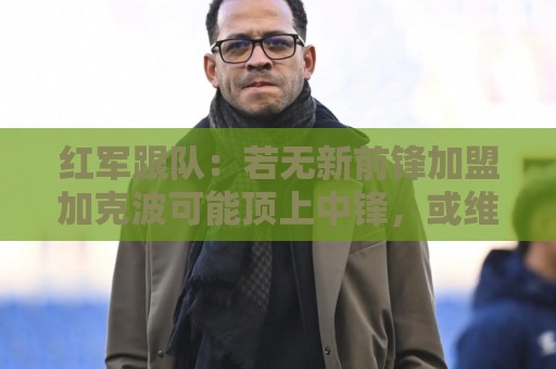 红军跟队:若无新前锋加盟加克波可能顶上中锋,或维尔茨踢伪九 红军跟队:若无新前锋加盟加克波可能顶上中锋,或维尔茨踢伪九
