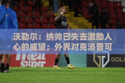 沃勒尔:纳帅已失去激励人心的威望;外界对克洛普可能会更宽容 沃勒尔:纳帅已失去激励人心的威望;外界对克洛普可能会更宽容