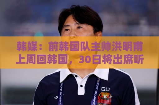 韩媒:前韩国队主帅洪明甫上周回韩国,30日将出席听证会 韩媒:前韩国队主帅洪明甫上周回韩国,30日将出席听证会