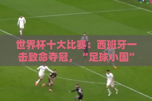 世界杯十大比赛:西班牙一击致命夺冠,“足球小国”爆出大冷门 世界杯十大比赛:西班牙一击致命夺冠,“足球小国”爆出大冷门