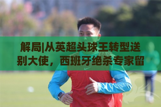 解局|从英超头球王转型送别大使，西班牙绝杀专家留了绝招给法国