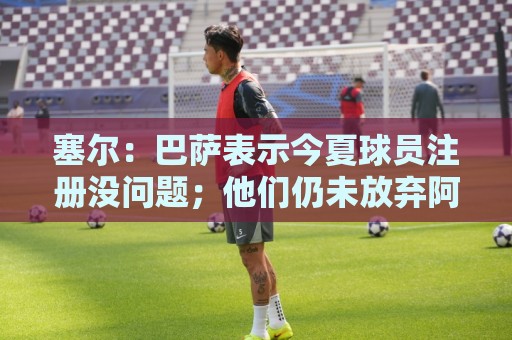 塞尔:巴萨表示今夏球员注册没问题;他们仍未放弃阿尔瓦雷斯 塞尔:巴萨表示今夏球员注册没问题;他们仍未放弃阿尔瓦雷斯