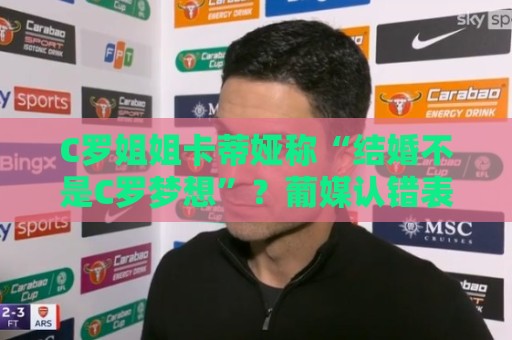 C罗姐姐卡蒂娅称“结婚不是C罗梦想”？葡媒认错表示是埃尔玛所说