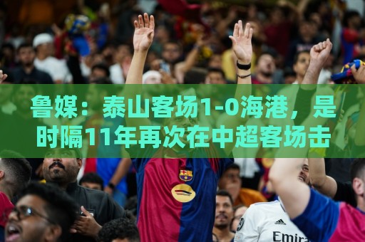 鲁媒:泰山客场1-0海港,是时隔11年再次在中超客场击败对手 鲁媒:泰山客场1-0海港,是时隔11年再次在中超客场击败对手