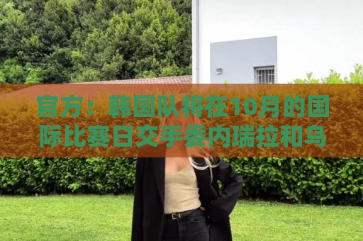 官方:韩国队将在10月的国际比赛日交手委内瑞拉和乌兹别克斯坦 官方:韩国队将在10月的国际比赛日交手委内瑞拉和乌兹别克斯坦