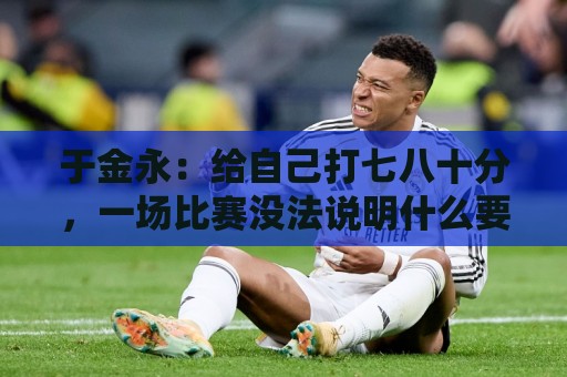 于金永:给自己打七八十分,一场比赛没法说明什么要继续努力 于金永:给自己打七八十分,一场比赛没法说明什么要继续努力
