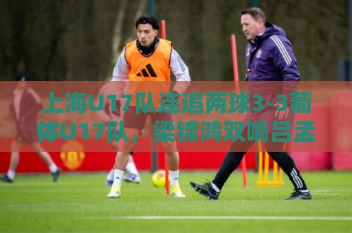 上海U17队连追两球3-3葡体U17队，梁锦鸿双响吕孟洋送助攻