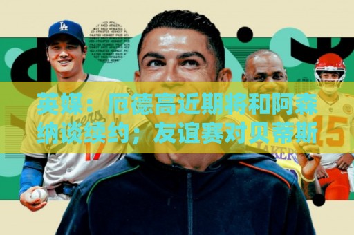 英媒:厄德高近期将和阿森纳谈续约;友谊赛对贝蒂斯他不会出场 英媒:厄德高近期将和阿森纳谈续约;友谊赛对贝蒂斯他不会出场