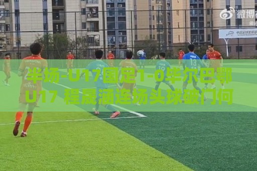 半场-U17国足1-0毕尔巴鄂U17 程晟涵连场头球破门何思凡失单刀 半场-U17国足1-0毕尔巴鄂U17 程晟涵连场头球破门何思凡失单刀
