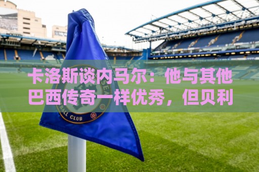 卡洛斯谈内马尔:他与其他巴西传奇一样优秀,但贝利独一无二 卡洛斯谈内马尔:他与其他巴西传奇一样优秀,但贝利独一无二