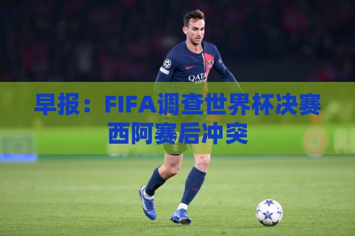 早报:FIFA调查世界杯决赛西阿赛后冲突 早报:FIFA调查世界杯决赛西阿赛后冲突