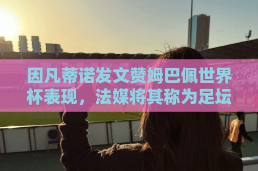 因凡蒂诺发文赞姆巴佩世界杯表现,法媒将其称为足坛最招反感的人 因凡蒂诺发文赞姆巴佩世界杯表现,法媒将其称为足坛最招反感的人