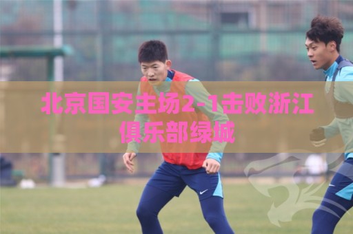 北京国安主场2-1击败浙江俱乐部绿城 北京国安主场2-1击败浙江俱乐部绿城