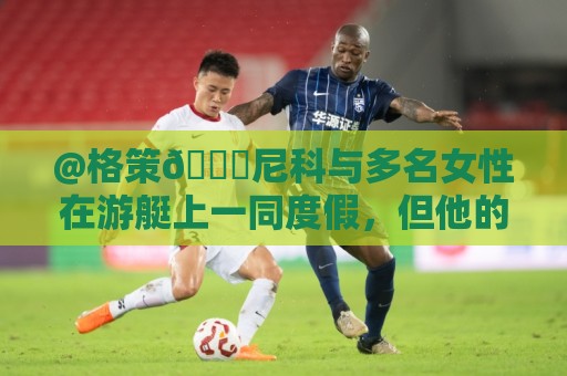 @格策😅尼科与多名女性在游艇上一同度假,但他的女友不在其中 @格策😅尼科与多名女性在游艇上一同度假,但他的女友不在其中