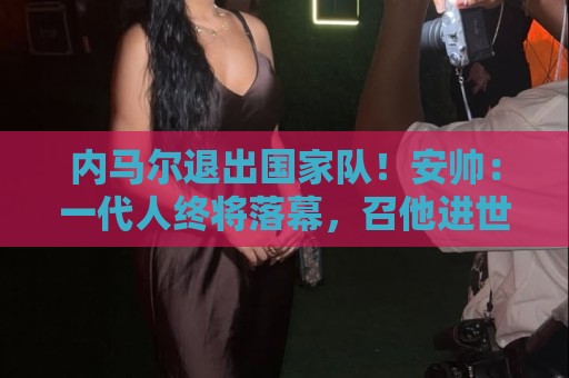 内马尔退出国家队!安帅:一代人终将落幕,召他进世界杯名单正确 内马尔退出国家队!安帅:一代人终将落幕,召他进世界杯名单正确
