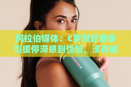 阿拉伯媒体:C罗对新赛季引援停滞感到愤怒,没有威胁不参加比赛 阿拉伯媒体:C罗对新赛季引援停滞感到愤怒,没有威胁不参加比赛