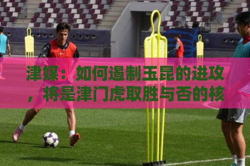 津媒:如何遏制玉昆的进攻,将是津门虎取胜与否的核心关键 津媒:如何遏制玉昆的进攻,将是津门虎取胜与否的核心关键