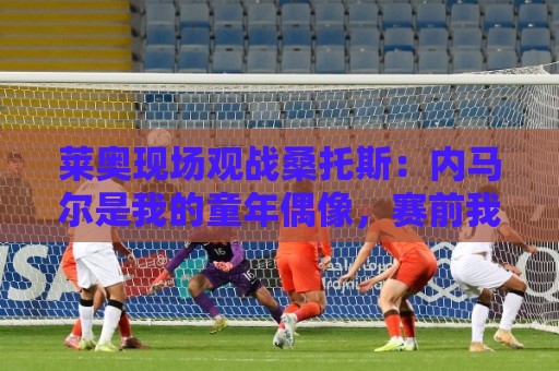 莱奥现场观战桑托斯:内马尔是我的童年偶像,赛前我预测他1球1助 莱奥现场观战桑托斯:内马尔是我的童年偶像,赛前我预测他1球1助
